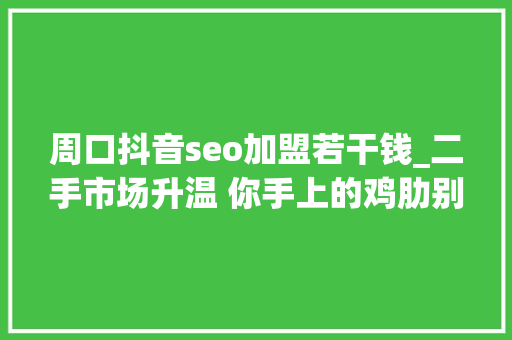 周口抖音seo加盟若干钱_二手市场升温 你手上的鸡肋别人心头的瑰宝