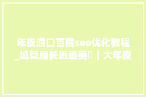 年夜渡口百度seo优化教程_城管局长晒最美⑰丨大年夜渡口区城市治理局局长曹玮钢城嬗变惊喜赓续 年夜渡口百度seo优化教程_城管局长晒最美⑰丨大年夜渡口区城市治理局局长曹玮钢城嬗变惊喜赓续 网站建设公司