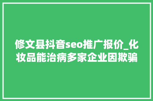 修文县抖音seo推广报价_化妆品能治病多家企业因欺骗性宣传被罚 2024年第17期曝光台 神马SEO 修文县抖音seo推广报价_化妆品能治病多家企业因欺骗性宣传被罚 2024年第17期曝光台 修文县抖音seo推广报价_化妆品能治病多家企业因欺骗性宣传被罚 2024年第17期曝光台 神马SEO
