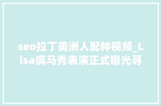 seo拉丁美洲人配种视频_Lisa疯马秀表演正式曝光寻衅脱衣舞模拟交配网友直言不敢信赖