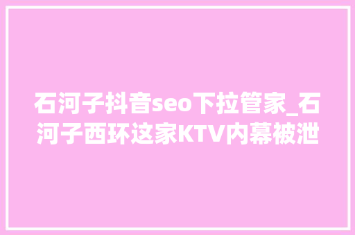 石河子抖音seo下拉管家_石河子西环这家KTV内幕被泄露很多人都去过 石河子抖音seo下拉管家_石河子西环这家KTV内幕被泄露很多人都去过 必应SEO