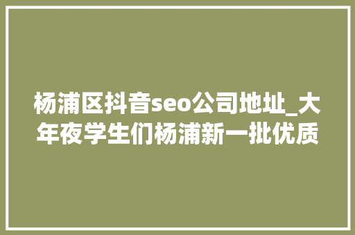杨浦区抖音seo公司地址_大年夜学生们杨浦新一批优质演习岗位来了