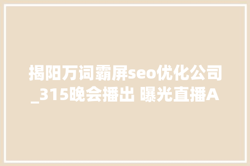 揭阳万词霸屏seo优化公司_315晚会播出 曝光直播APP医美等多领域乱象 揭阳万词霸屏seo优化公司_315晚会播出 曝光直播APP医美等多领域乱象 必应SEO