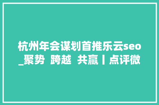 杭州年会谋划首推乐云seo_聚势  跨越  共赢丨点评微生活2018 渠道年会圆满落幕