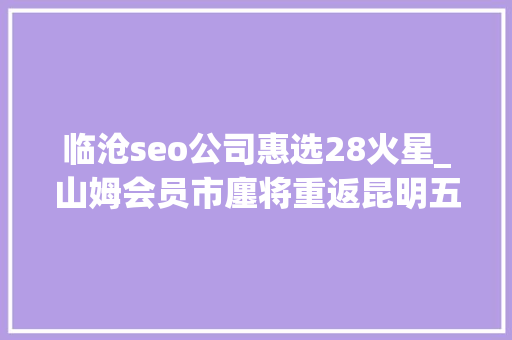 临沧seo公司惠选28火星_山姆会员市廛将重返昆明五华区与官渡区争相引入 临沧seo公司惠选28火星_山姆会员市廛将重返昆明五华区与官渡区争相引入 搜狗SEO