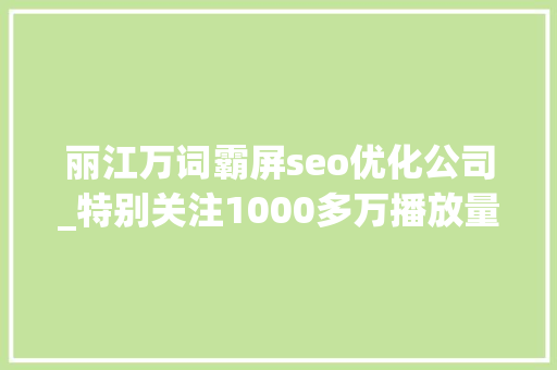 丽江万词霸屏seo优化公司_特别关注1000多万播放量丽江持续霸屏中