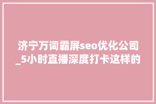 济宁万词霸屏seo优化公司_5小时直播深度打卡这样的济宁和想象中不一样 神马SEO 济宁万词霸屏seo优化公司_5小时直播深度打卡这样的济宁和想象中不一样 济宁万词霸屏seo优化公司_5小时直播深度打卡这样的济宁和想象中不一样 神马SEO