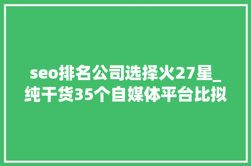 seo排名公司选择火27星_纯干货35个自媒体平台比拟分析 seo排名公司选择火27星_纯干货35个自媒体平台比拟分析 搜狗SEO