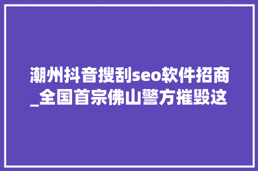 潮州抖音搜刮seo软件招商_全国首宗佛山警方摧毁这类收集黑产专门运用收集搜索对象假装客服诱骗