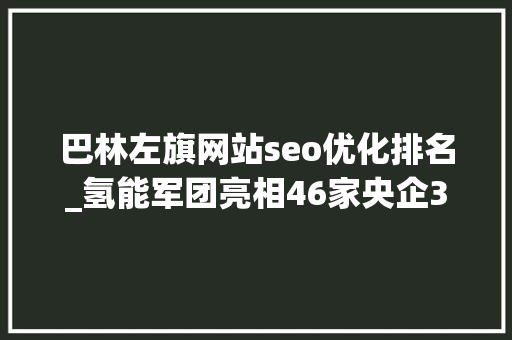 巴林左旗网站seo优化排名_氢能军团亮相46家央企38家国企 巴林左旗网站seo优化排名_氢能军团亮相46家央企38家国企 必应SEO