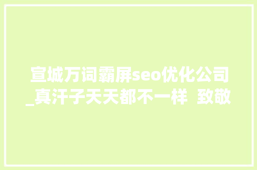 宣城万词霸屏seo优化公司_真汗子天天都不一样  致敬高温下的你 宣城万词霸屏seo优化公司_真汗子天天都不一样  致敬高温下的你 搜狗SEO