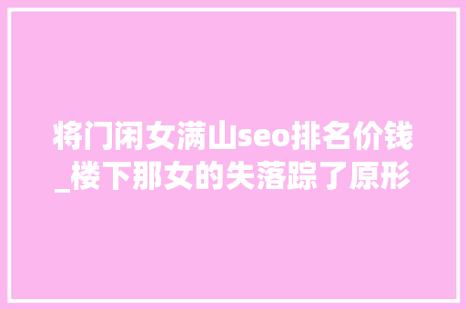 将门闲女满山seo排名价钱_楼下那女的失落踪了原形只有我知道韩国片子无尿点系列 将门闲女满山seo排名价钱_楼下那女的失落踪了原形只有我知道韩国片子无尿点系列 必应SEO