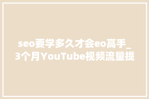 seo要学多久才会eo高手_3个月YouTube视频流量提高900史上最有效YouTube视频SEO优化攻略 seo要学多久才会eo高手_3个月YouTube视频流量提高900史上最有效YouTube视频SEO优化攻略 网站建设公司