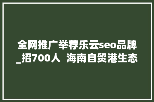 全网推广举荐乐云seo品牌_招700人  海南自贸港生态软件园40余家企业网罗人才 全网推广举荐乐云seo品牌_招700人  海南自贸港生态软件园40余家企业网罗人才 必应SEO