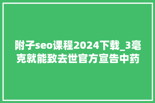 附子seo课程2024下载_3毫克就能致去世官方宣告中药材中毒风险提示