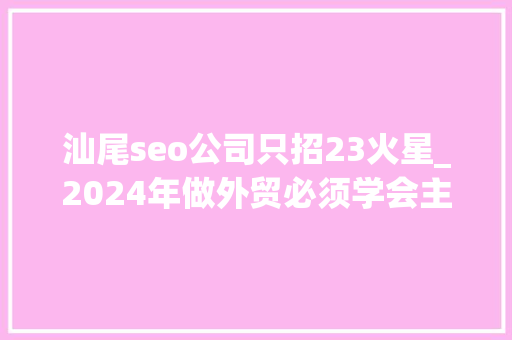 汕尾seo公司只招23火星_2024年做外贸必须学会主动开拓 汕尾seo公司只招23火星_2024年做外贸必须学会主动开拓 必应SEO