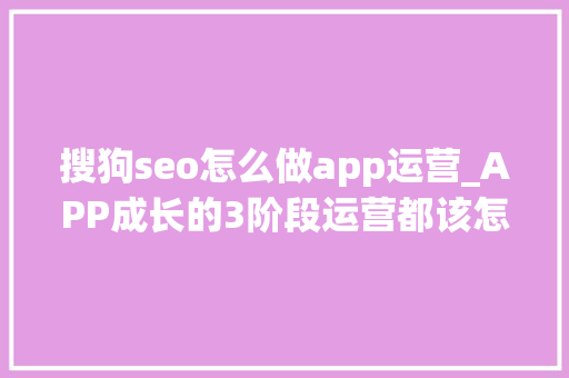 搜狗seo怎么做app运营_APP成长的3阶段运营都该怎么做 搜狗seo怎么做app运营_APP成长的3阶段运营都该怎么做 SEO关键词