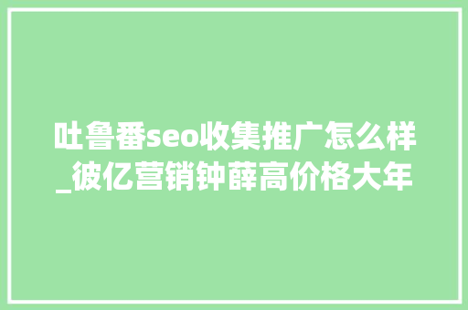 吐鲁番seo收集推广怎么样_彼亿营销钟薛高价格大年夜跳水网红营销行不通了吗 吐鲁番seo收集推广怎么样_彼亿营销钟薛高价格大年夜跳水网红营销行不通了吗 必应SEO