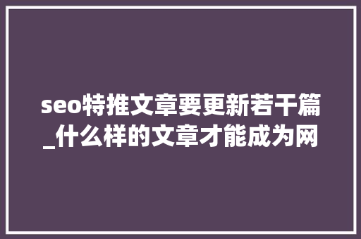 seo特推文章要更新若干篇_什么样的文章才能成为网站SEO优化中需要的好内容 seo特推文章要更新若干篇_什么样的文章才能成为网站SEO优化中需要的好内容 神马SEO