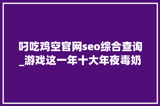 叼吃鸡空官网seo综合查询_游戏这一年十大年夜毒奶事业2018年黄旭东奶过的人还好吗 叼吃鸡空官网seo综合查询_游戏这一年十大年夜毒奶事业2018年黄旭东奶过的人还好吗 SEO关键词