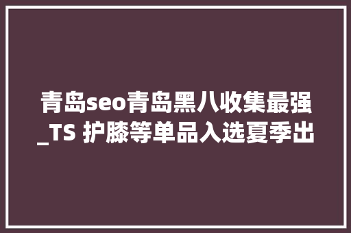 青岛seo青岛黑八收集最强_TS 护膝等单品入选夏季出片配饰调研申报 百度SEO 青岛seo青岛黑八收集最强_TS 护膝等单品入选夏季出片配饰调研申报 青岛seo青岛黑八收集最强_TS 护膝等单品入选夏季出片配饰调研申报 百度SEO