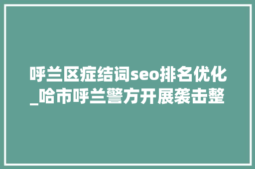呼兰区症结词seo排名优化_哈市呼兰警方开展袭击整治收集谣言研讨活动 呼兰区症结词seo排名优化_哈市呼兰警方开展袭击整治收集谣言研讨活动 必应SEO