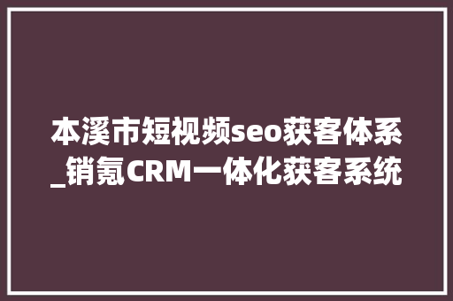 本溪市短视频seo获客体系_销氪CRM一体化获客系统下面有我来做个具体的介绍电销