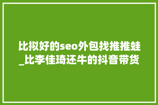 比拟好的seo外包找推推蛙_比李佳琦还牛的抖音带货王正善牛肉哥到底是怎么火起来的 网站建设公司