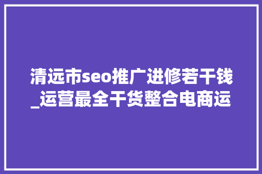 清远市seo推广进修若干钱_运营最全干货整合电商运营小白入门必看 清远市seo推广进修若干钱_运营最全干货整合电商运营小白入门必看 神马SEO
