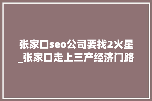 张家口seo公司要找2火星_张家口走上三产经济门路 却缺乏人才摇篮 百度SEO 张家口seo公司要找2火星_张家口走上三产经济门路 却缺乏人才摇篮 张家口seo公司要找2火星_张家口走上三产经济门路 却缺乏人才摇篮 百度SEO