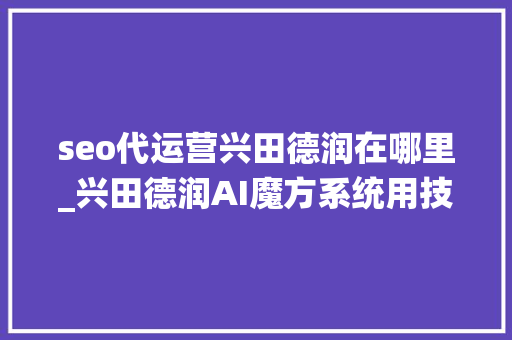 seo代运营兴田德润在哪里_兴田德润AI魔方系统用技能助力企业营销立异 seo代运营兴田德润在哪里_兴田德润AI魔方系统用技能助力企业营销立异 必应SEO