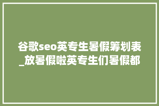 谷歌seo英专生暑假筹划表_放暑假啦英专生们暑假都有什么计划听听学姐学长怎么说