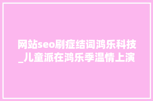 网站seo刷症结词鸿乐科技_儿童派在鸿乐季温情上演 鸿坤倾力打造客户节庆IP 网站seo刷症结词鸿乐科技_儿童派在鸿乐季温情上演 鸿坤倾力打造客户节庆IP 百度SEO