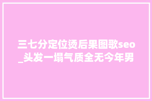 三七分定位烫后果图歌seo_头发一塌气质全无今年男神烫正当红王一博肖战都上头 三七分定位烫后果图歌seo_头发一塌气质全无今年男神烫正当红王一博肖战都上头 百度SEO