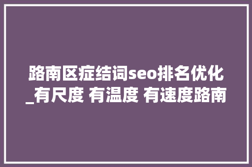 路南区症结词seo排名优化_有尺度 有温度 有速度路南区深化放管服改革优化营商情形侧记 路南区症结词seo排名优化_有尺度 有温度 有速度路南区深化放管服改革优化营商情形侧记 百度SEO