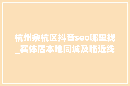 杭州余杭区抖音seo哪里找_实体店本地同城及临近线上引流获客怎么做新人也能看懂