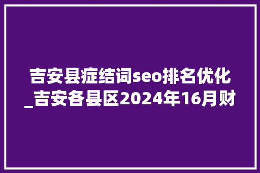 吉安县症结词seo排名优化_吉安各县区2024年16月财政收入新干县近10亿万安县垫底