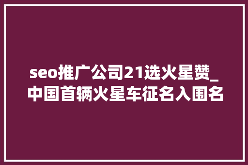 seo推广公司21选火星赞_中国首辆火星车征名入围名单公布你以为哪个名字最赞 seo推广公司21选火星赞_中国首辆火星车征名入围名单公布你以为哪个名字最赞 神马SEO