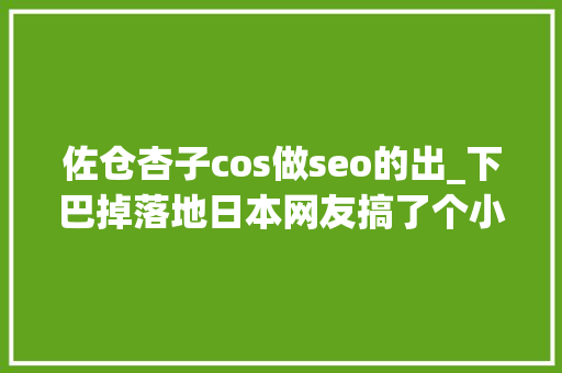 佐仓杏子cos做seo的出_下巴掉落地日本网友搞了个小时刻照片VS现在cos照活动