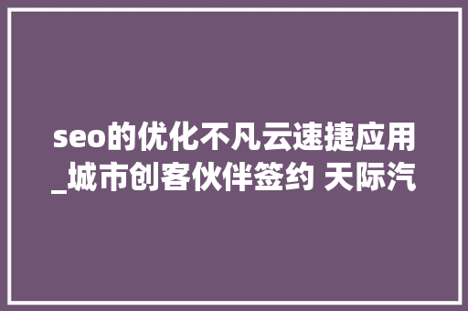 seo的优化不凡云速捷应用_城市创客伙伴签约 天际汽车创引渠道培植新革命