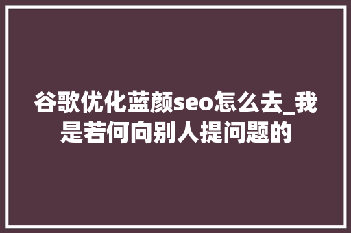 谷歌优化蓝颜seo怎么去_我是若何向别人提问题的 必应SEO 谷歌优化蓝颜seo怎么去_我是若何向别人提问题的 谷歌优化蓝颜seo怎么去_我是若何向别人提问题的 必应SEO