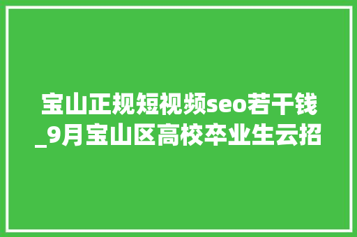 宝山正规短视频seo若干钱_9月宝山区高校卒业生云招聘第一期 宝山正规短视频seo若干钱_9月宝山区高校卒业生云招聘第一期 搜狗SEO