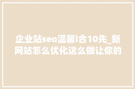 企业站seo温馨i合10先_新网站怎么优化这么做让你的流量倍增 企业站seo温馨i合10先_新网站怎么优化这么做让你的流量倍增 SEO关键词