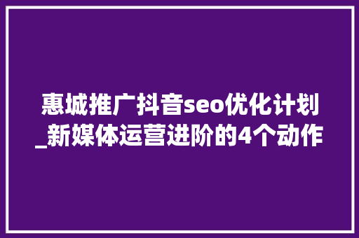 惠城推广抖音seo优化计划_新媒体运营进阶的4个动作 惠城推广抖音seo优化计划_新媒体运营进阶的4个动作 必应SEO