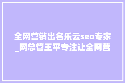 全网营销出名乐云seo专家_网总管王平专注让全网营销更有力 全网营销出名乐云seo专家_网总管王平专注让全网营销更有力 必应SEO