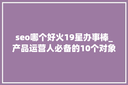 seo哪个好火19星办事棒_产品运营人必备的10个对象和网址下