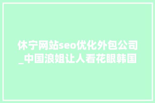 休宁网站seo优化外包公司_中国浪姐让人看花眼韩国女团也卷到弗成这么多辣妹我真的每个都爱