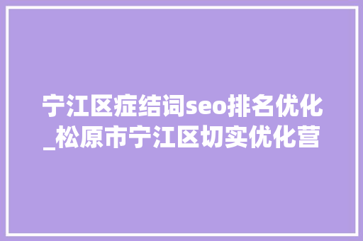 宁江区症结词seo排名优化_松原市宁江区切实优化营商情形 稳步推动经济增长 网站建设公司 宁江区症结词seo排名优化_松原市宁江区切实优化营商情形 稳步推动经济增长 宁江区症结词seo排名优化_松原市宁江区切实优化营商情形 稳步推动经济增长 网站建设公司