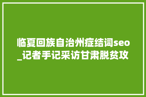 临夏回族自治州症结词seo_记者手记采访甘肃脱贫攻坚这三个关键词打动人 临夏回族自治州症结词seo_记者手记采访甘肃脱贫攻坚这三个关键词打动人 神马SEO