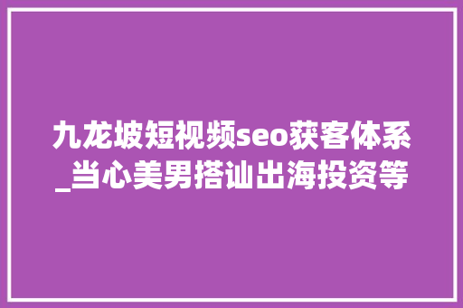 九龙坡短视频seo获客体系_当心美男搭讪出海投资等收集黑灰产陷阱 九龙坡短视频seo获客体系_当心美男搭讪出海投资等收集黑灰产陷阱 搜狗SEO